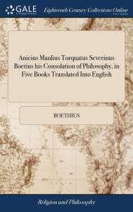 Title: Anicius Manlius Torquatus Severinus Boetius his Consolation of Philosophy, in Five Books Translated Into English, Author: Boethius