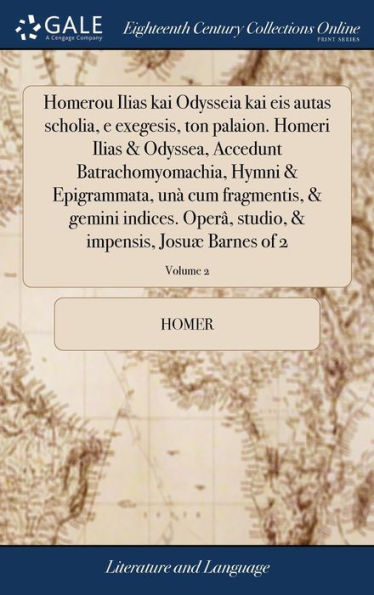 Homerou Ilias kai Odysseia kai eis autas scholia, e exegesis, ton palaion. Homeri Ilias & Odyssea, Accedunt Batrachomyomachia, Hymni & Epigrammata, unà cum fragmentis, & gemini indices. Operâ, studio, & impensis, Josuæ Barnes of 2; Volume 2