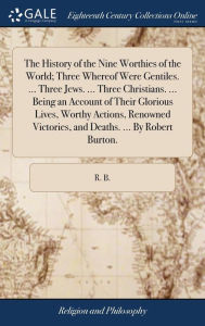 Title: The History of the Nine Worthies of the World; Three Whereof Were Gentiles. ... Three Jews. ... Three Christians. ... Being an Account of Their Glorious Lives, Worthy Actions, Renowned Victories, and Deaths. ... By Robert Burton., Author: R B