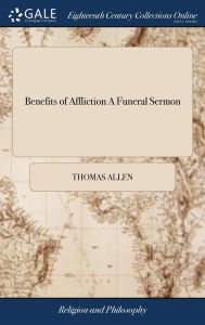 Title: Benefits of Affliction A Funeral Sermon: Occasioned by the Death of Mrs. Elizabeth White, Consort of Mr. William P. White; who Departed This Life in London, on Friday the 2d. day of Feb. 1798, Author: Thomas Allen