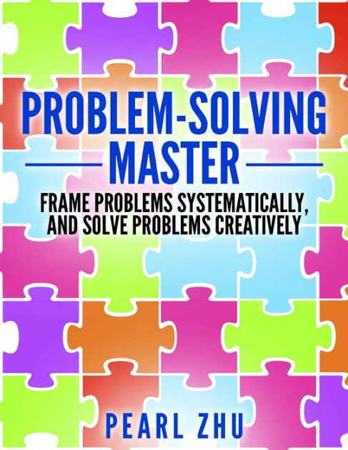 Problem Solving Master Frame Problems Systematically And Solve Problem Creatively By Pearl Zhu