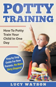 Title: Potty Training: How To Potty Train Your Child In One Day. Step by Step Guide For New Parents. No More Dirty Diapers!, Author: Lucy Watson