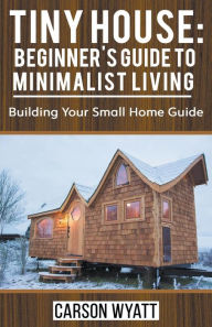 Title: Tiny House: Beginner's Guide to Minimalist Living: Building Your Small Home Guide, Author: Carson Wyatt