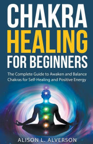 Title: Chakra Healing For Beginners: The Complete Guide to Awaken and Balance Chakras for Self-Healing and Positive Energy, Author: Alison L Alverson