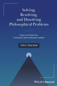 Title: Solving, Resolving, and Dissolving Philosophical Problems: Essays in Connective, Contrastive and Contextual Analysis, Author: P. M. S. Hacker