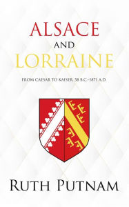Title: Alsace and Lorraine: From Caesar to Kaiser, 58 B.C.-1871 A.D., Author: Ruth Putnam