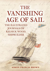 Title: The Vanishing Age of Sail: The Illustrated Journals of Kelsick Wood, Shipbuilder, Author: Simon Francis Brown
