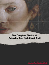 Title: The Complete Works of Catharine Parr Strickland Traill, Author: Catharine Parr Strickland Traill