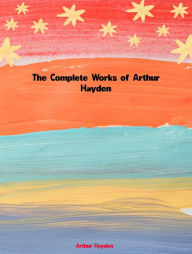 Title: The Complete Works of Arthur Hayden, Author: Arthur Hayden