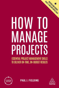 Title: How to Manage Projects: Essential Project Management Skills to Deliver On-time, On-budget Results, Author: Paul J Fielding