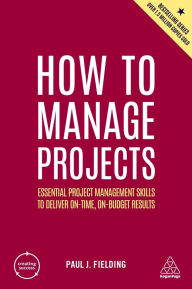 Title: How to Manage Projects: Essential Project Management Skills to Deliver On-time, On-budget Results, Author: Paul J Fielding
