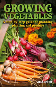 Title: Growing Vegetables: A step-by-step guide to planning, planting and produce, Author: Alex Smith