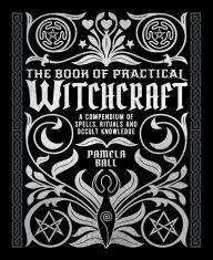 Title: The Book of Practical Witchcraft: A Compendium of Spells, Rituals and Occult Knowledge, Author: Pamela Ball