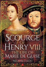 Title: Scourge of Henry VIII: The Life of Marie de Guise, Author: Melanie Clegg