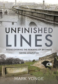 Title: Unfinished Lines: Rediscovering the Remains of Railways Never Completed, Author: Mark Yonge