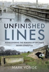 Title: Unfinished Lines: Rediscovering the Remains of Railways Never Completed, Author: Mark Yonge