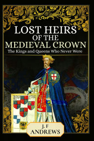 Title: Lost Heirs of the Medieval Crown: The Kings and Queens Who Never Were, Author: J F Andrews