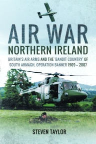 Title: Air War Northern Ireland: Britain's Air Arms and the 'Bandit Country' of South Armagh, Operation Banner 1969-2007, Author: Steven Taylor