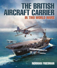 Title: The British Aircraft Carrier: In Two World Wars, Author: Norman Friedman PhD.