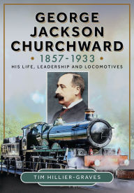 Title: George Jackson Churchward, 1857-1933: His Life, Leadership and Locomotives, Author: Tim Hillier-Graves