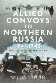 Title: Allied Convoys to Northern Russia, 1941-1945: Politics, Strategy and Tactics, Author: William Smith