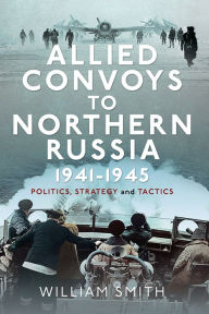 Title: Allied Convoys to Northern Russia, 1941-1945: Politics, Strategy and Tactics, Author: William Smith