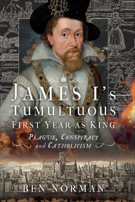 Title: James I's Tumultuous First Year as King: Plague, Conspiracy and Catholicism, Author: Ben Norman