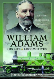Title: William Adams: His Life and Locomotives: A Life in Engineering 1823-1904, Author: John Woodhams