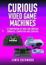 Title: Curious Video Game Machines: A Compendium of Rare and Unusual Consoles, Computers and Coin-Ops, Author: Lewis Packwood