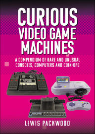Title: Curious Video Game Machines: A Compendium of Rare and Unusual Consoles, Computers and Coin-Ops, Author: Lewis Packwood
