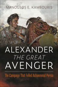 Title: Alexander the Great Avenger: The Campaign that Felled Achaemenid Persia, Author: Manousos E. Kambouris