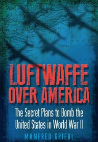 Title: Luftwaffe Over America: The Secret Plans to Bomb the United States in World War II, Author: Manfred Griehl