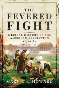 Title: The Fevered Fight: A Medical History of the American Revolution, 1775-1778, Author: Martin R. Howard