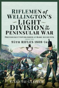Title: Riflemen of Wellington's Light Division in the Peninsular War: Unpublished or Rare Accounts from the 95th Rifles 1808-14, Author: Gareth Glover