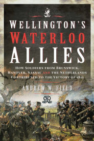 Title: Wellington's Waterloo Allies: How Soldiers from Brunswick, Hanover, Nassau and the Netherlands Contributed to the Victory of 1815, Author: Andrew W. Field