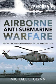 Title: Airborne Anti-Submarine Warfare: From the First World War to the Present Day, Author: Michael E. Glynn