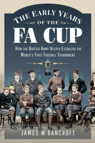 Title: The Early Years of the FA Cup: How the British Army Helped Establish the World's First Football Tournament, Author: James W. Bancroft