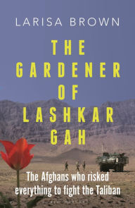 Title: The Gardener of Lashkar Gah: The Afghans who Risked Everything to Fight the Taliban, Author: Larisa Brown