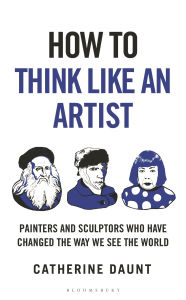 Title: How To Think Like an Artist: Painters and Sculptors Who Have Changed The Way We See The World, Author: Catherine Daunt