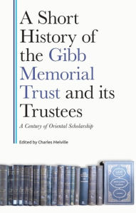 Title: A Short History of the Gibb Memorial Trust and its Trustees: A Century of Oriental Scholarship, Author: Charles Melville