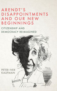 Title: Arendt's Disappointments and Our New Beginnings: Citizenship and Democracy Reimagined, Author: Peter Iver Kaufman
