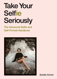 Title: Take Your Selfie Seriously: The Advanced Selfie and Self-Portrait Handbook, Author: Sorelle Amore
