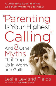Parenting Is Your Highest Calling: And Eight Other Myths That Trap Us in Worry and Guilt