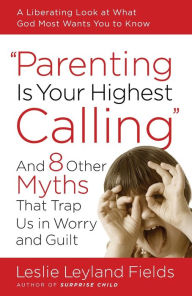 Title: Parenting Is Your Highest Calling: And Eight Other Myths That Trap Us in Worry and Guilt, Author: Leslie Leyland Fields