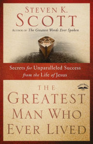 Title: The Greatest Man Who Ever Lived: Secrets for Unparalleled Success from the Life of Jesus, Author: Steven K. Scott