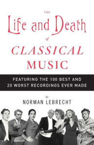 Title: The Life and Death of Classical Music: Featuring the 100 Best and 20 Worst Recordings Ever Made, Author: Norman Lebrecht