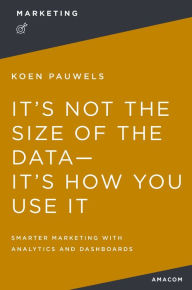 Title: It's Not the Size of the Data -- It's How You Use It: Smarter Marketing with Analytics and Dashboards, Author: Koen Pauwels