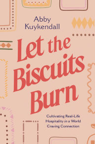 Title: Let the Biscuits Burn: Cultivating Real-Life Hospitality in a World Craving Connection, Author: Abby Kuykendall