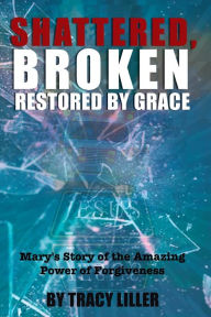 Title: Shattered, Broken Restored by Grace: Mary's Story of the Amazing Power of Forgiveness, Author: Tracy Liller