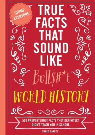 Title: True Facts That Sound Like Bull$#*t: World History: 500 Preposterous Facts They Definitely Didn't Teach You in School, Author: Shane Carley